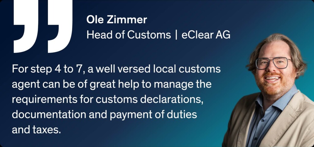 Ole Zimmer - Head of Customs | eClear AG For step 4 to 7, a well versed local customs agent can be of great help to manage the requirements for customs declarations, documentation and payment of duties and taxes.