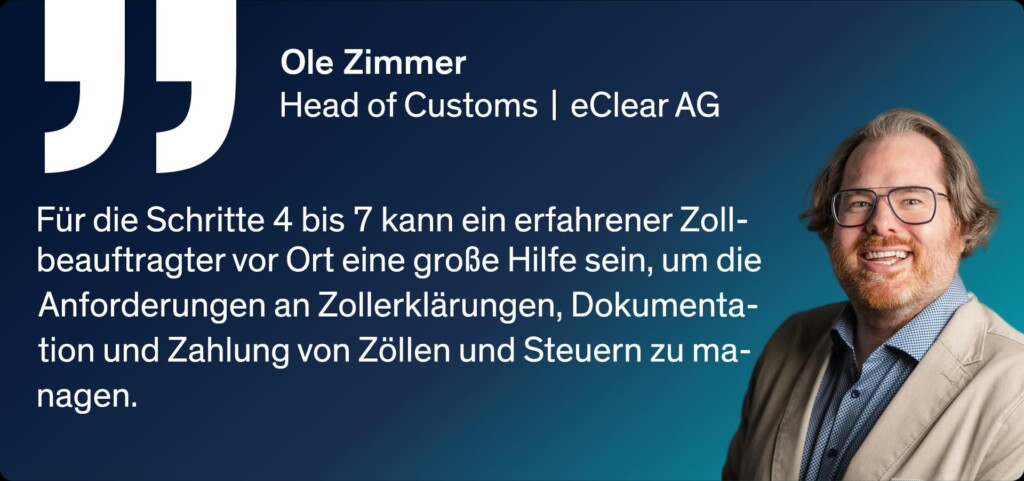 Ole Zimmer - Head of Customs | eClear AG Für die Schritte 4 bis 7 kann ein erfahrener Zollbeauftragter vor Ort eine große Hilfe sein, um die Anforderungen an Zollerklärungen, Dokumentation und Zahlung von Zöllen und Steuern zu managen.